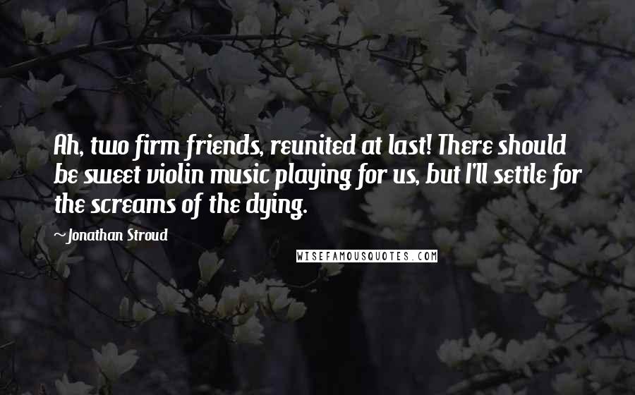 Jonathan Stroud Quotes: Ah, two firm friends, reunited at last! There should be sweet violin music playing for us, but I'll settle for the screams of the dying.