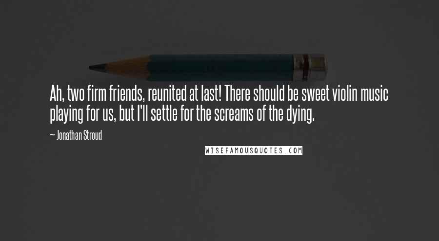 Jonathan Stroud Quotes: Ah, two firm friends, reunited at last! There should be sweet violin music playing for us, but I'll settle for the screams of the dying.