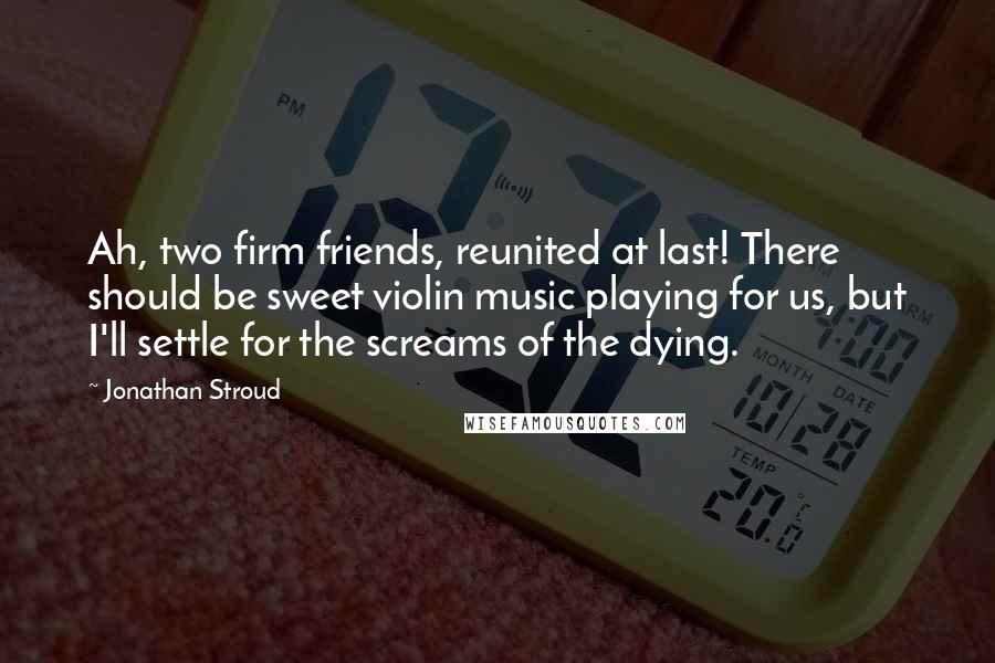 Jonathan Stroud Quotes: Ah, two firm friends, reunited at last! There should be sweet violin music playing for us, but I'll settle for the screams of the dying.