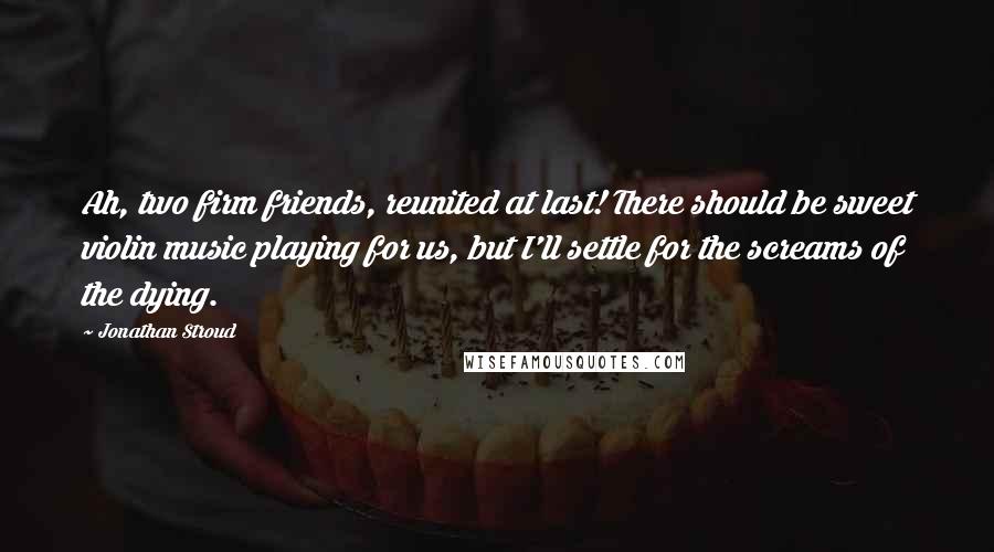 Jonathan Stroud Quotes: Ah, two firm friends, reunited at last! There should be sweet violin music playing for us, but I'll settle for the screams of the dying.