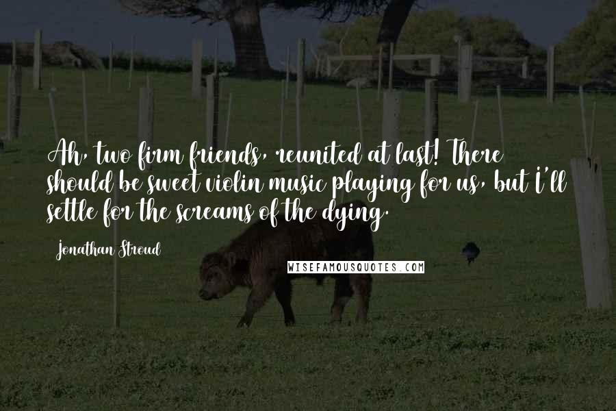 Jonathan Stroud Quotes: Ah, two firm friends, reunited at last! There should be sweet violin music playing for us, but I'll settle for the screams of the dying.