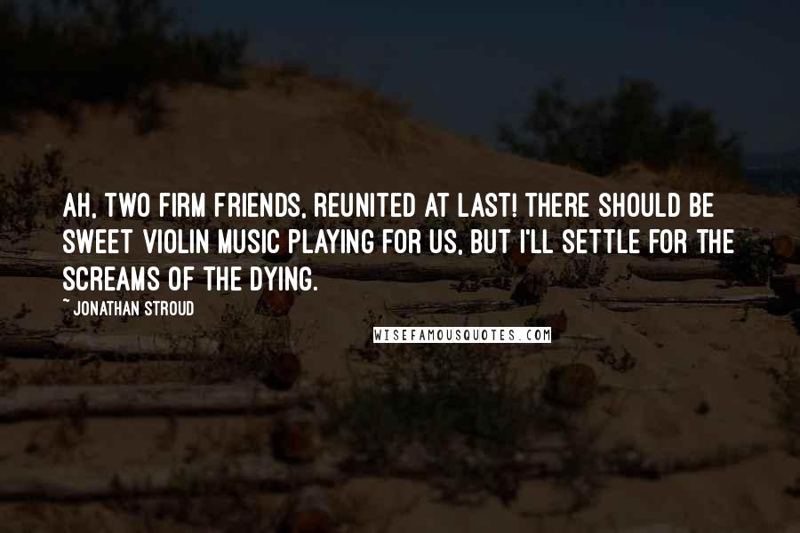 Jonathan Stroud Quotes: Ah, two firm friends, reunited at last! There should be sweet violin music playing for us, but I'll settle for the screams of the dying.