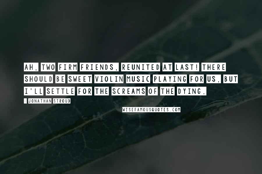 Jonathan Stroud Quotes: Ah, two firm friends, reunited at last! There should be sweet violin music playing for us, but I'll settle for the screams of the dying.