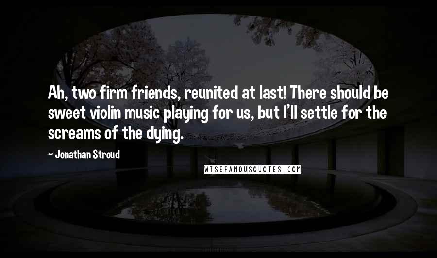 Jonathan Stroud Quotes: Ah, two firm friends, reunited at last! There should be sweet violin music playing for us, but I'll settle for the screams of the dying.