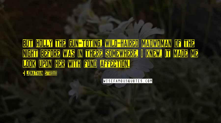 Jonathan Stroud Quotes: But Holly the gun-toting, wild-haired madwoman of the night before was in there somewhere, I knew. It made me look upon her with fond affection.