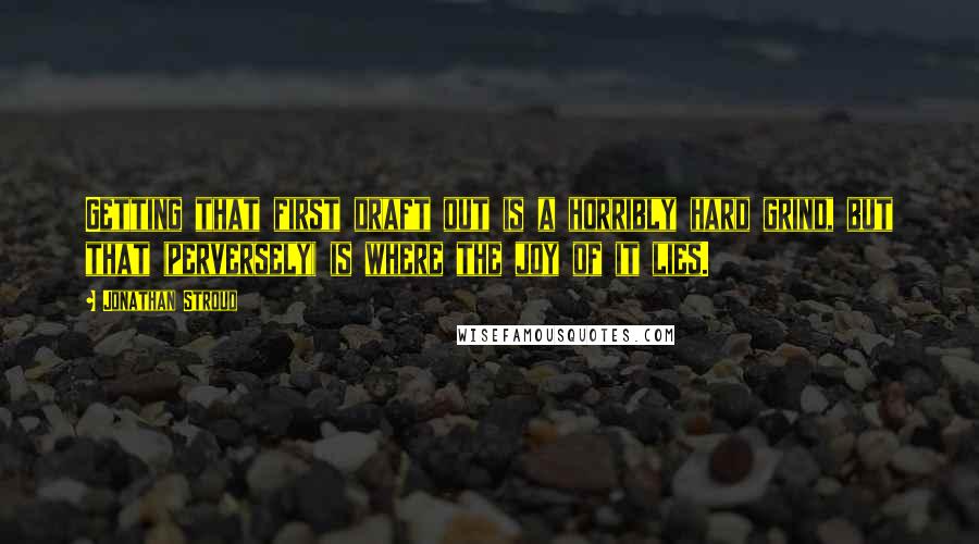 Jonathan Stroud Quotes: Getting that first draft out is a horribly hard grind, but that (perversely) is where the joy of it lies.
