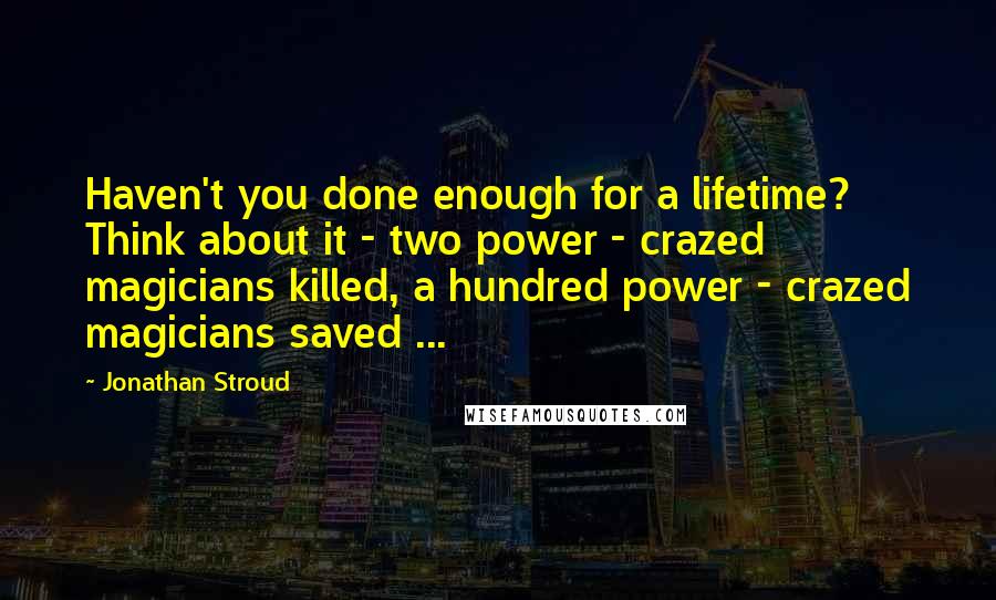 Jonathan Stroud Quotes: Haven't you done enough for a lifetime? Think about it - two power - crazed magicians killed, a hundred power - crazed magicians saved ...