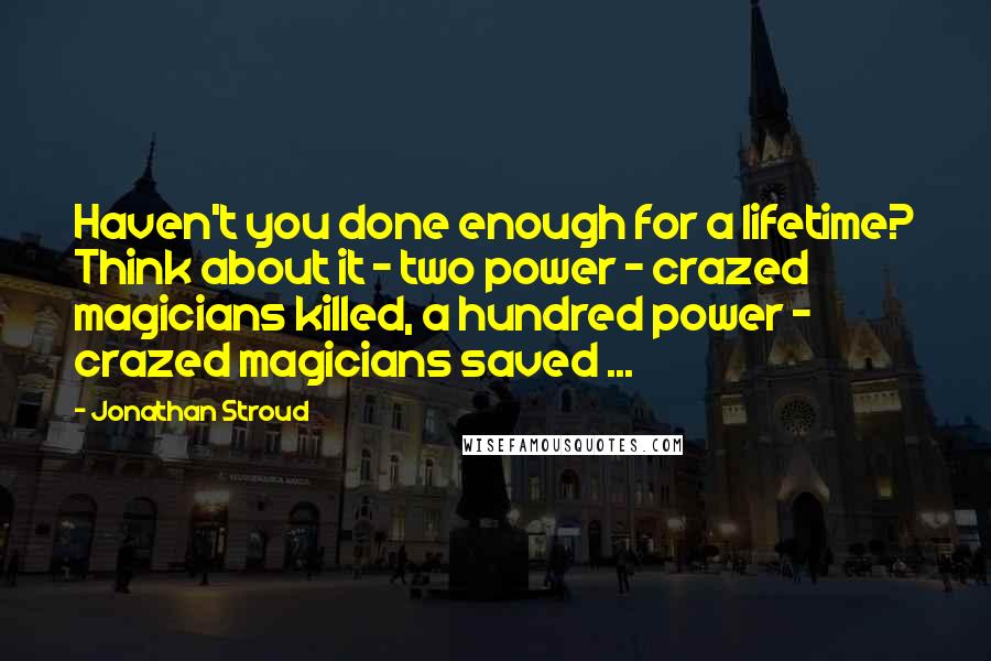 Jonathan Stroud Quotes: Haven't you done enough for a lifetime? Think about it - two power - crazed magicians killed, a hundred power - crazed magicians saved ...