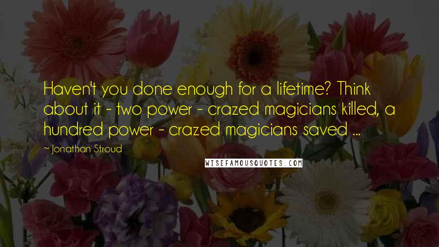 Jonathan Stroud Quotes: Haven't you done enough for a lifetime? Think about it - two power - crazed magicians killed, a hundred power - crazed magicians saved ...