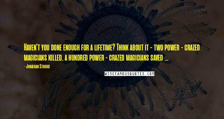 Jonathan Stroud Quotes: Haven't you done enough for a lifetime? Think about it - two power - crazed magicians killed, a hundred power - crazed magicians saved ...