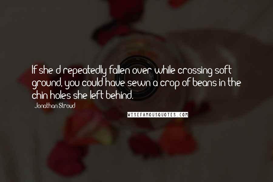 Jonathan Stroud Quotes: If she'd repeatedly fallen over while crossing soft ground, you could have sewn a crop of beans in the chin-holes she left behind.