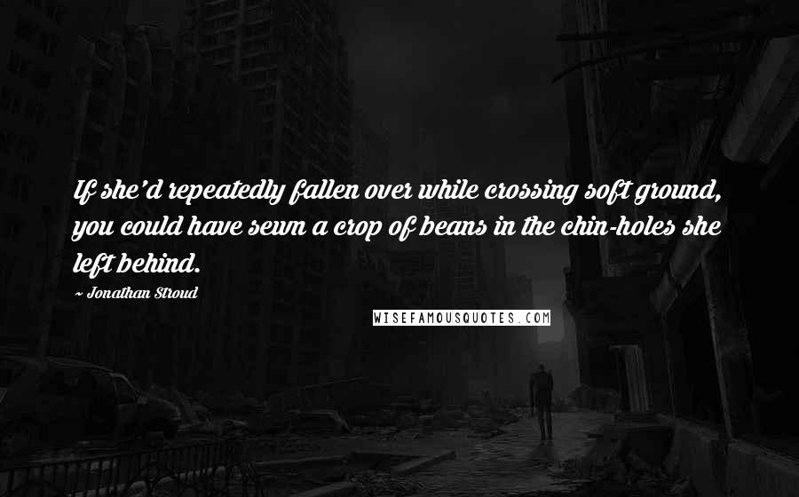 Jonathan Stroud Quotes: If she'd repeatedly fallen over while crossing soft ground, you could have sewn a crop of beans in the chin-holes she left behind.