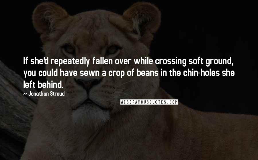 Jonathan Stroud Quotes: If she'd repeatedly fallen over while crossing soft ground, you could have sewn a crop of beans in the chin-holes she left behind.