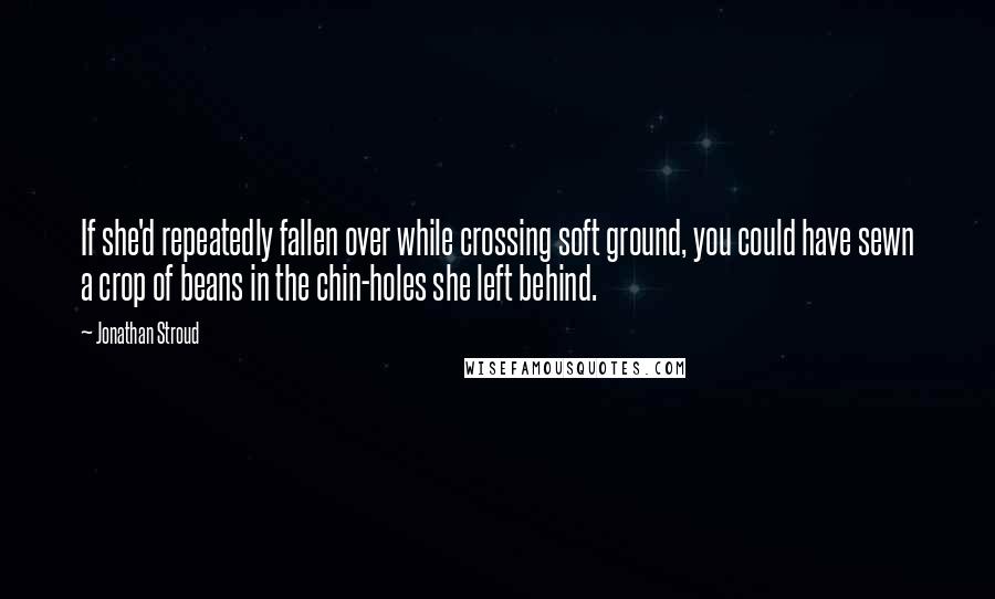 Jonathan Stroud Quotes: If she'd repeatedly fallen over while crossing soft ground, you could have sewn a crop of beans in the chin-holes she left behind.