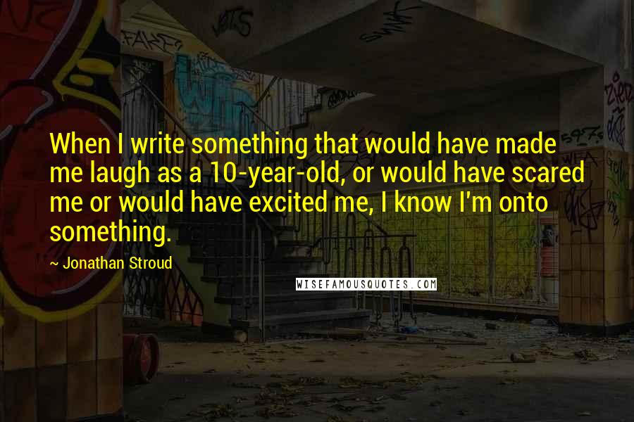 Jonathan Stroud Quotes: When I write something that would have made me laugh as a 10-year-old, or would have scared me or would have excited me, I know I'm onto something.