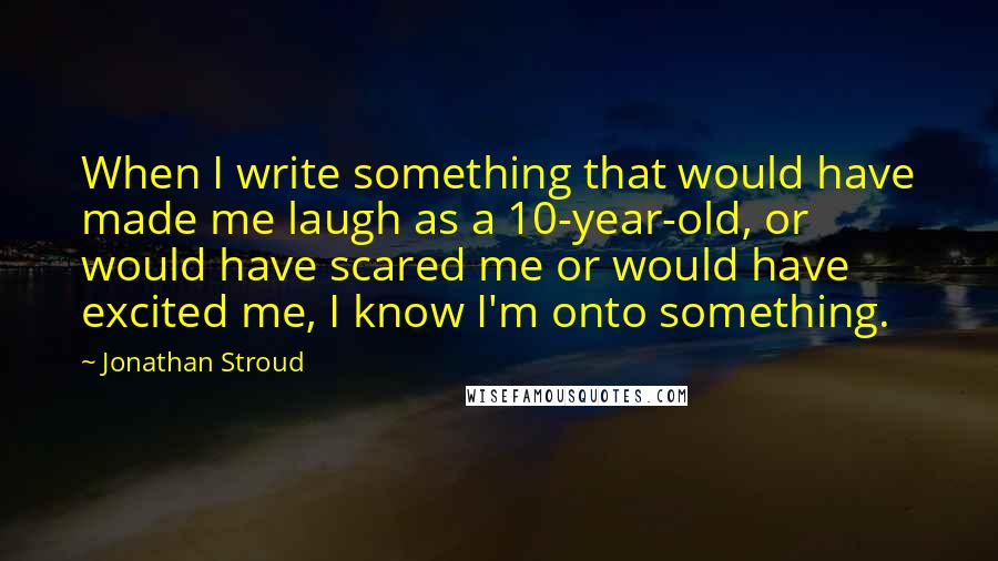 Jonathan Stroud Quotes: When I write something that would have made me laugh as a 10-year-old, or would have scared me or would have excited me, I know I'm onto something.
