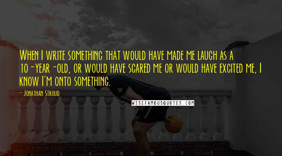 Jonathan Stroud Quotes: When I write something that would have made me laugh as a 10-year-old, or would have scared me or would have excited me, I know I'm onto something.
