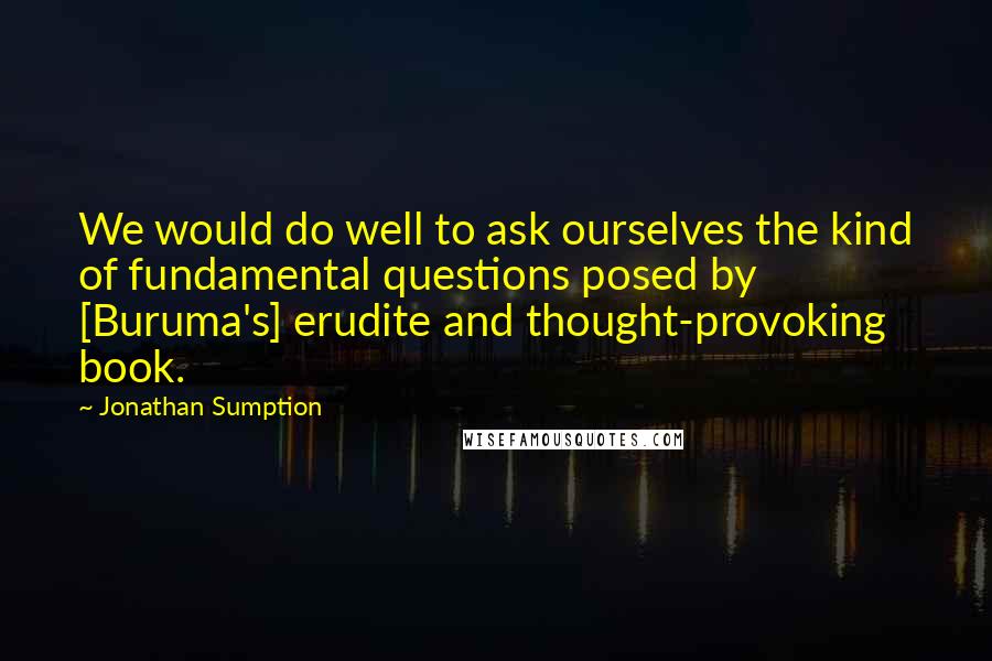 Jonathan Sumption Quotes: We would do well to ask ourselves the kind of fundamental questions posed by [Buruma's] erudite and thought-provoking book.