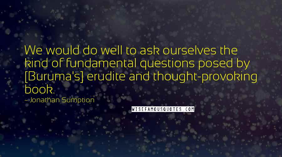 Jonathan Sumption Quotes: We would do well to ask ourselves the kind of fundamental questions posed by [Buruma's] erudite and thought-provoking book.