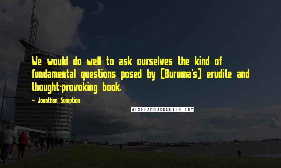 Jonathan Sumption Quotes: We would do well to ask ourselves the kind of fundamental questions posed by [Buruma's] erudite and thought-provoking book.