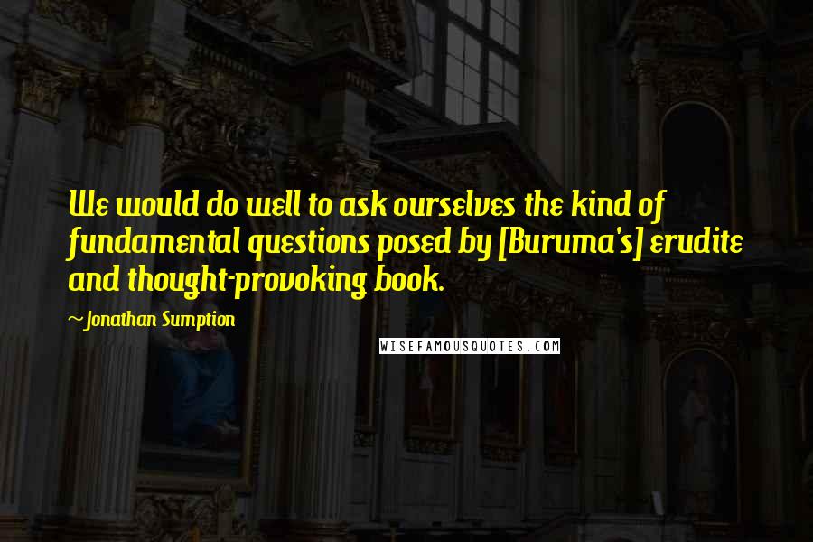 Jonathan Sumption Quotes: We would do well to ask ourselves the kind of fundamental questions posed by [Buruma's] erudite and thought-provoking book.
