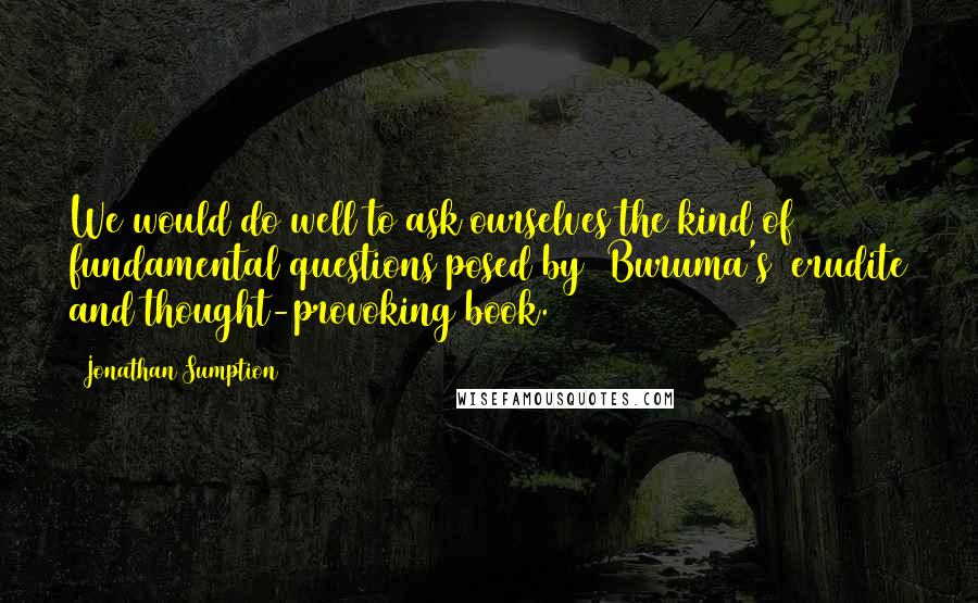 Jonathan Sumption Quotes: We would do well to ask ourselves the kind of fundamental questions posed by [Buruma's] erudite and thought-provoking book.