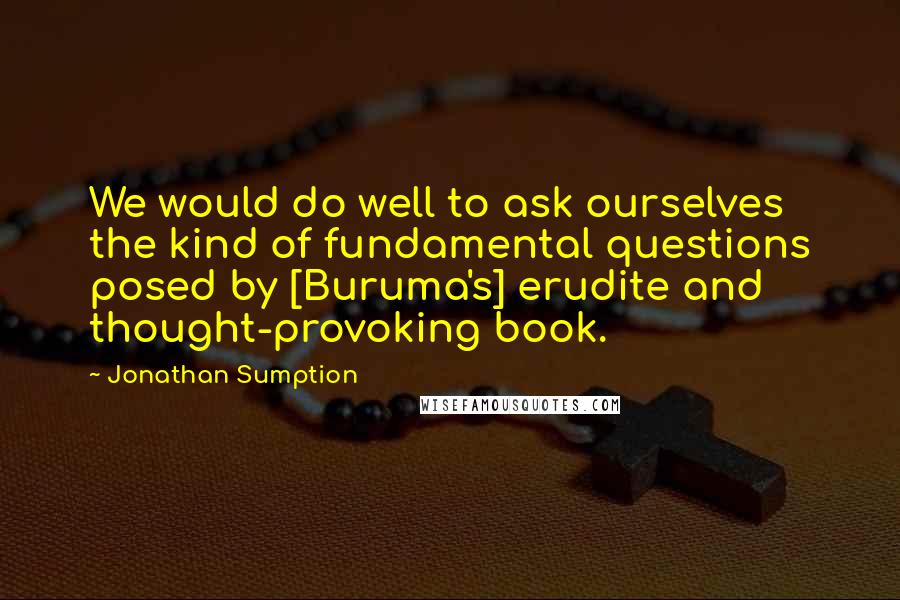 Jonathan Sumption Quotes: We would do well to ask ourselves the kind of fundamental questions posed by [Buruma's] erudite and thought-provoking book.