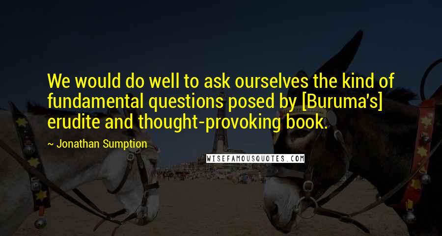 Jonathan Sumption Quotes: We would do well to ask ourselves the kind of fundamental questions posed by [Buruma's] erudite and thought-provoking book.