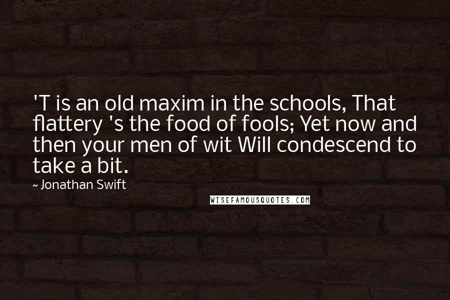 Jonathan Swift Quotes: 'T is an old maxim in the schools, That flattery 's the food of fools; Yet now and then your men of wit Will condescend to take a bit.