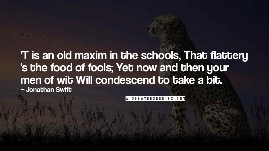 Jonathan Swift Quotes: 'T is an old maxim in the schools, That flattery 's the food of fools; Yet now and then your men of wit Will condescend to take a bit.