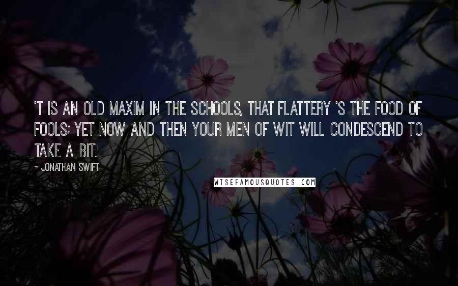 Jonathan Swift Quotes: 'T is an old maxim in the schools, That flattery 's the food of fools; Yet now and then your men of wit Will condescend to take a bit.