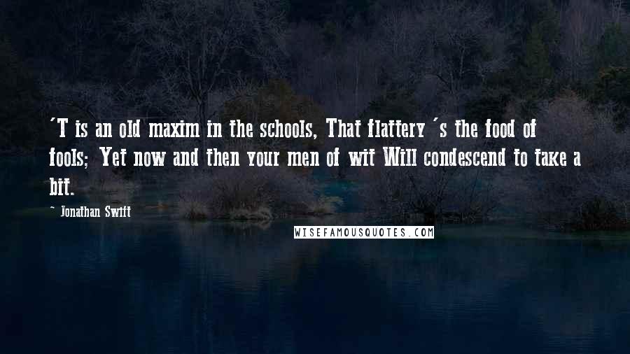 Jonathan Swift Quotes: 'T is an old maxim in the schools, That flattery 's the food of fools; Yet now and then your men of wit Will condescend to take a bit.