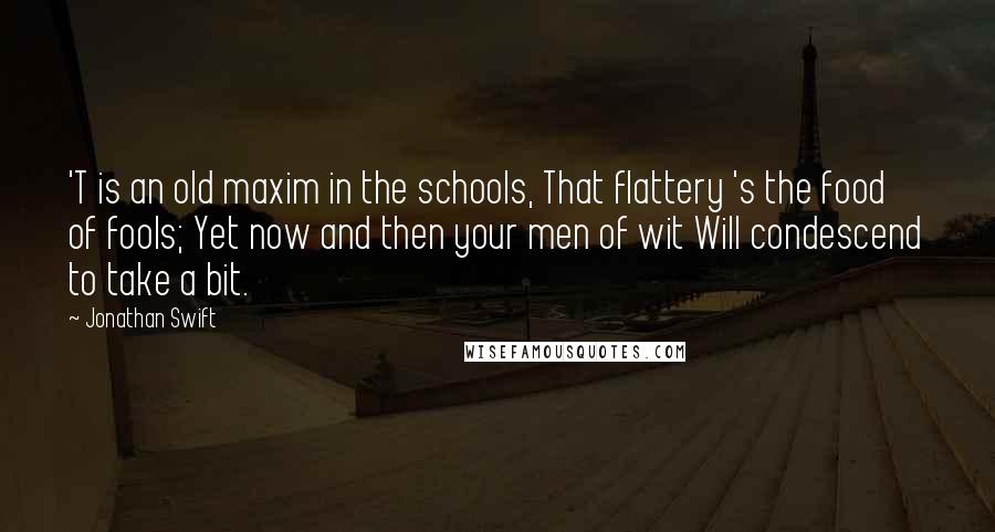 Jonathan Swift Quotes: 'T is an old maxim in the schools, That flattery 's the food of fools; Yet now and then your men of wit Will condescend to take a bit.