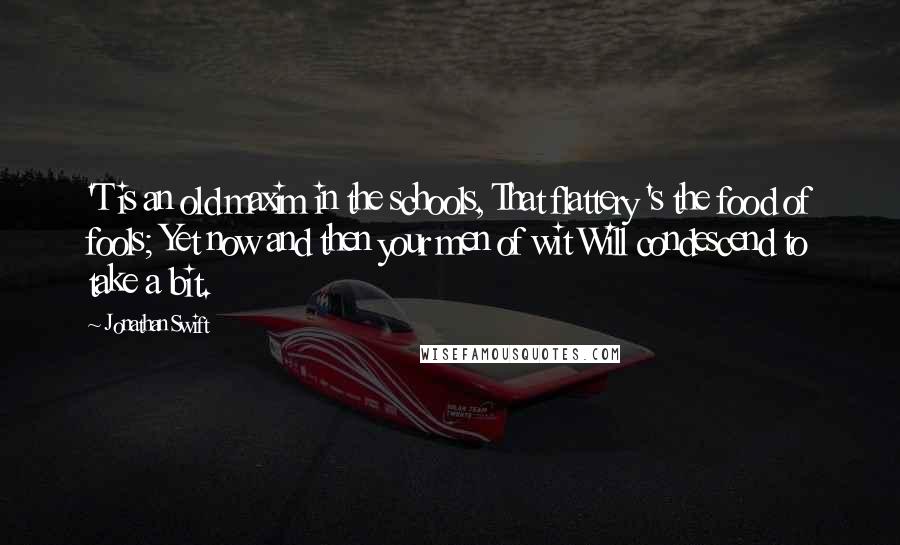 Jonathan Swift Quotes: 'T is an old maxim in the schools, That flattery 's the food of fools; Yet now and then your men of wit Will condescend to take a bit.