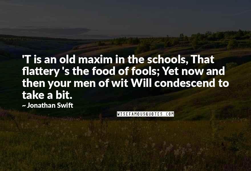 Jonathan Swift Quotes: 'T is an old maxim in the schools, That flattery 's the food of fools; Yet now and then your men of wit Will condescend to take a bit.