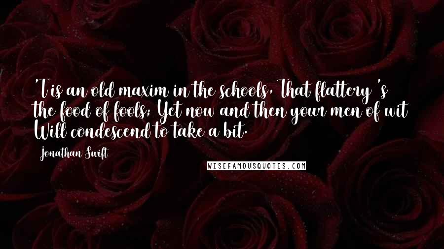 Jonathan Swift Quotes: 'T is an old maxim in the schools, That flattery 's the food of fools; Yet now and then your men of wit Will condescend to take a bit.