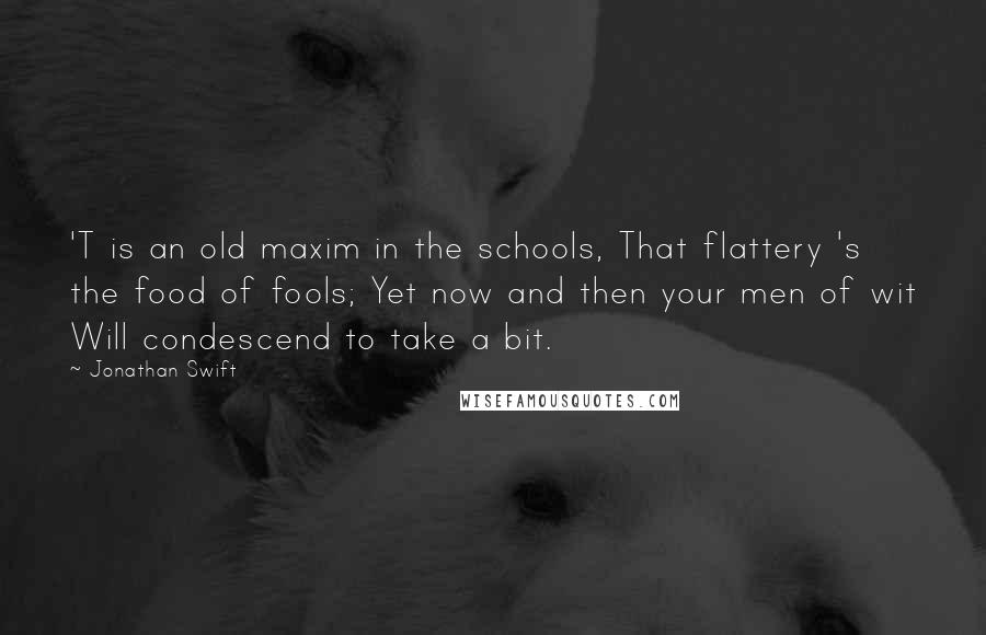 Jonathan Swift Quotes: 'T is an old maxim in the schools, That flattery 's the food of fools; Yet now and then your men of wit Will condescend to take a bit.