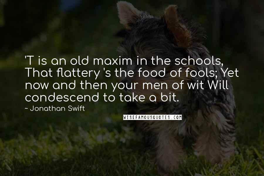 Jonathan Swift Quotes: 'T is an old maxim in the schools, That flattery 's the food of fools; Yet now and then your men of wit Will condescend to take a bit.