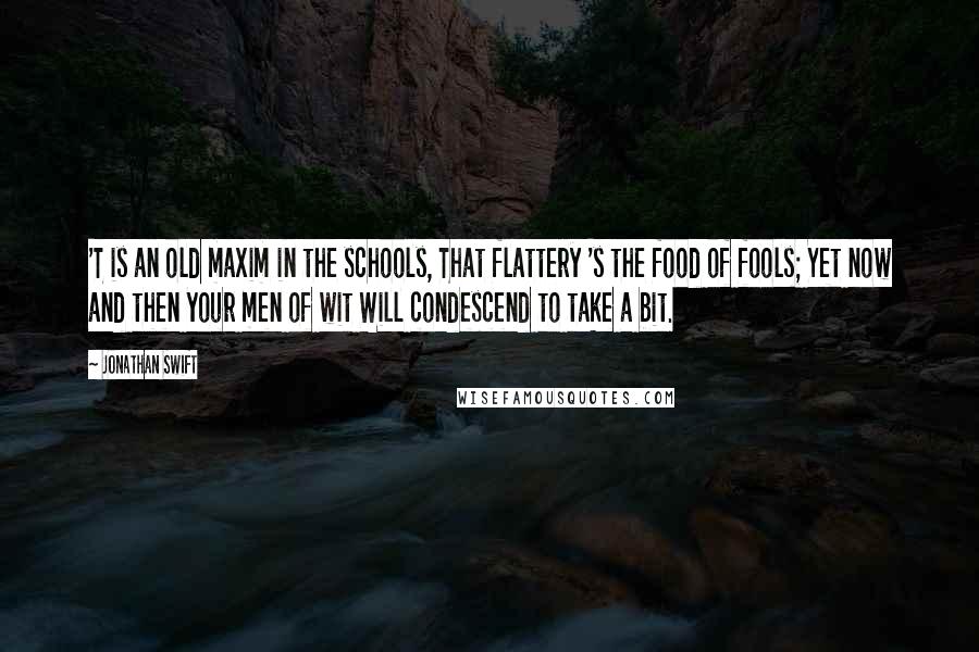 Jonathan Swift Quotes: 'T is an old maxim in the schools, That flattery 's the food of fools; Yet now and then your men of wit Will condescend to take a bit.