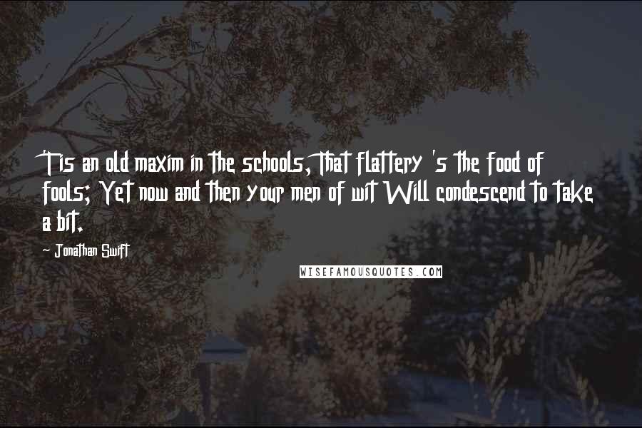 Jonathan Swift Quotes: 'T is an old maxim in the schools, That flattery 's the food of fools; Yet now and then your men of wit Will condescend to take a bit.