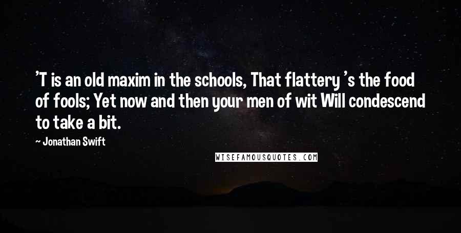 Jonathan Swift Quotes: 'T is an old maxim in the schools, That flattery 's the food of fools; Yet now and then your men of wit Will condescend to take a bit.