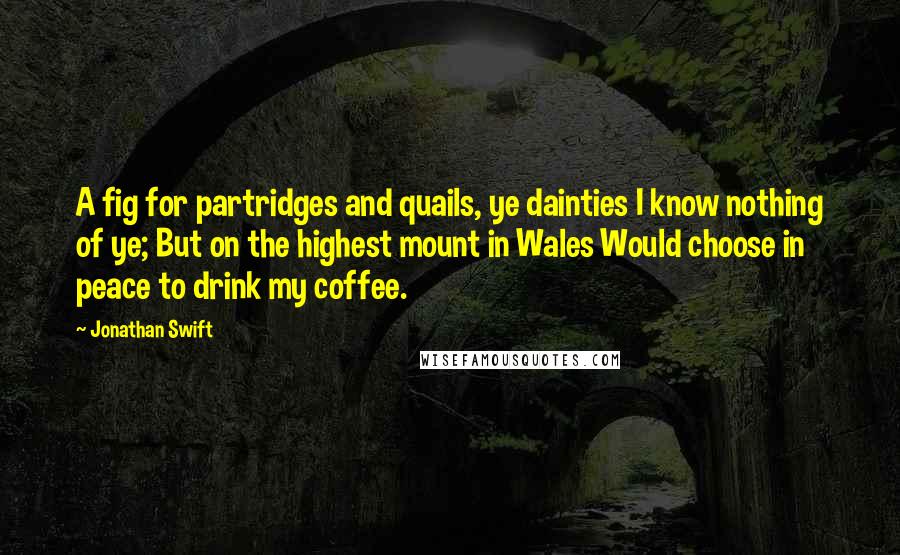 Jonathan Swift Quotes: A fig for partridges and quails, ye dainties I know nothing of ye; But on the highest mount in Wales Would choose in peace to drink my coffee.