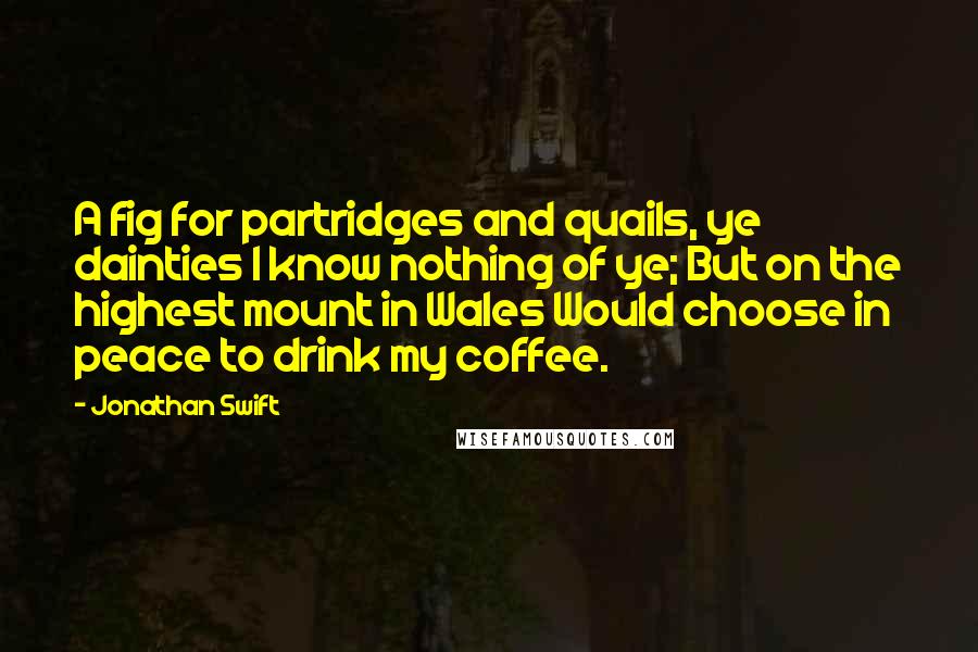 Jonathan Swift Quotes: A fig for partridges and quails, ye dainties I know nothing of ye; But on the highest mount in Wales Would choose in peace to drink my coffee.