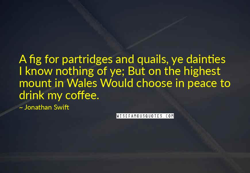 Jonathan Swift Quotes: A fig for partridges and quails, ye dainties I know nothing of ye; But on the highest mount in Wales Would choose in peace to drink my coffee.