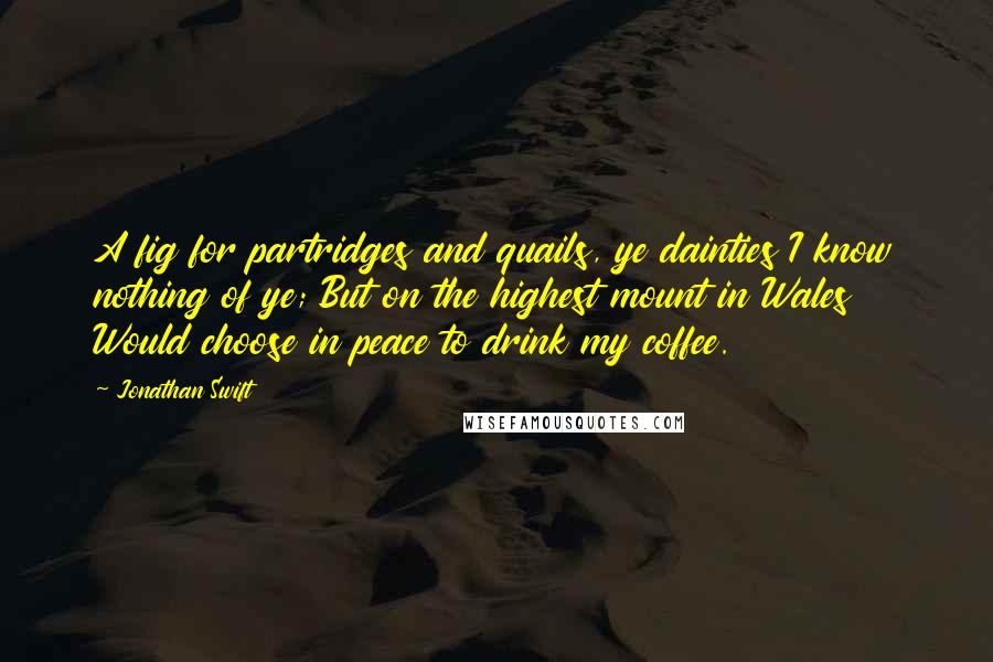 Jonathan Swift Quotes: A fig for partridges and quails, ye dainties I know nothing of ye; But on the highest mount in Wales Would choose in peace to drink my coffee.