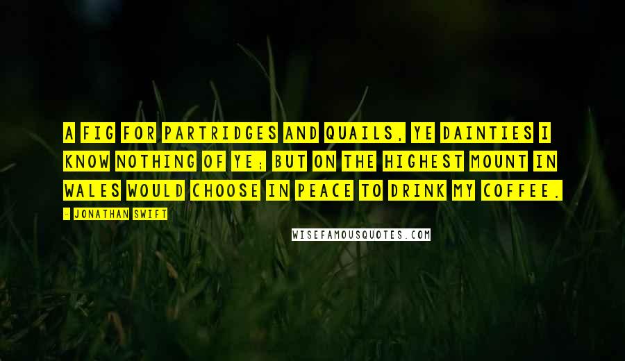 Jonathan Swift Quotes: A fig for partridges and quails, ye dainties I know nothing of ye; But on the highest mount in Wales Would choose in peace to drink my coffee.