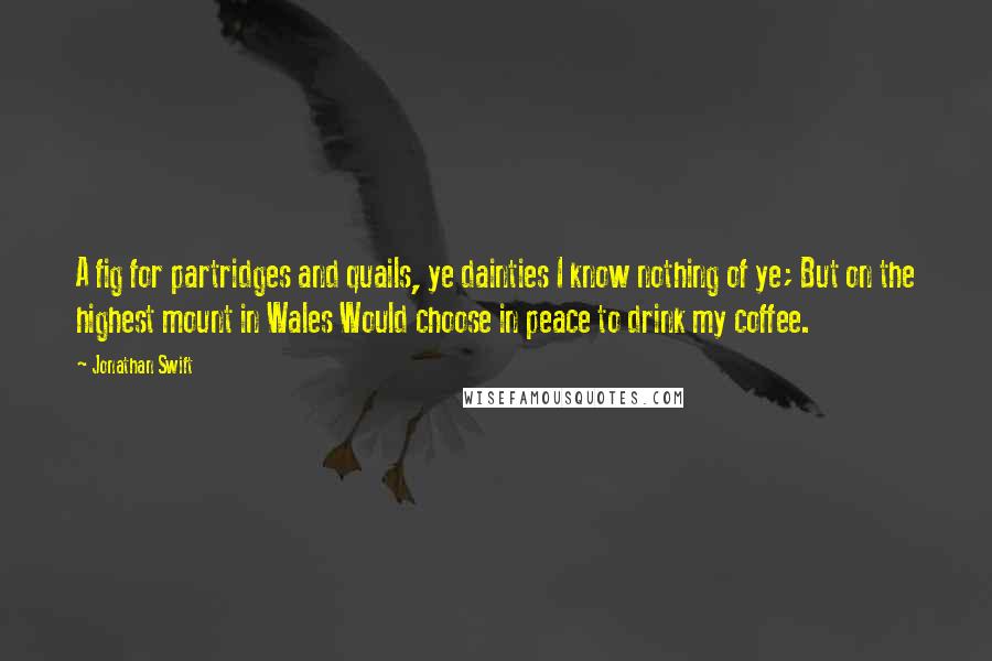 Jonathan Swift Quotes: A fig for partridges and quails, ye dainties I know nothing of ye; But on the highest mount in Wales Would choose in peace to drink my coffee.