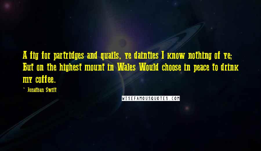 Jonathan Swift Quotes: A fig for partridges and quails, ye dainties I know nothing of ye; But on the highest mount in Wales Would choose in peace to drink my coffee.