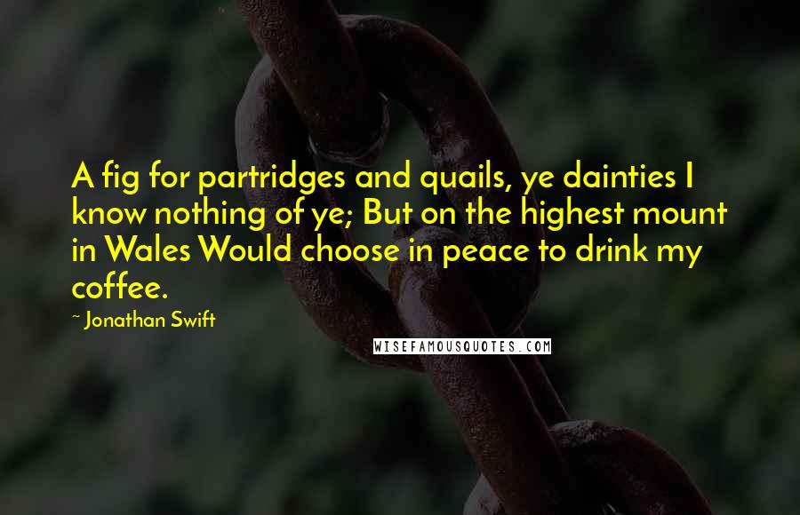 Jonathan Swift Quotes: A fig for partridges and quails, ye dainties I know nothing of ye; But on the highest mount in Wales Would choose in peace to drink my coffee.