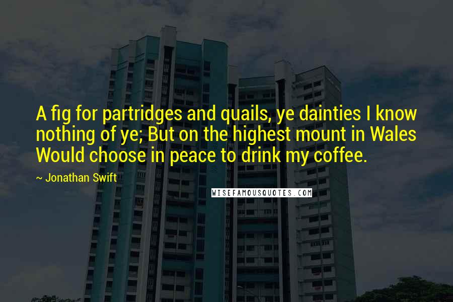 Jonathan Swift Quotes: A fig for partridges and quails, ye dainties I know nothing of ye; But on the highest mount in Wales Would choose in peace to drink my coffee.